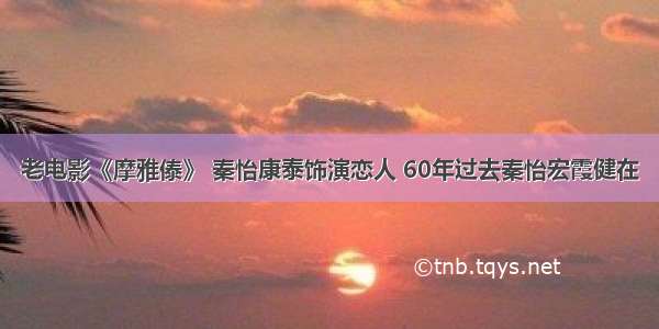 老电影《摩雅傣》 秦怡康泰饰演恋人 60年过去秦怡宏霞健在