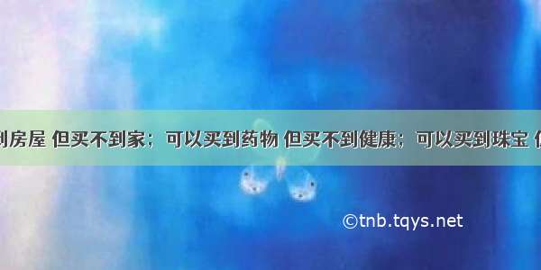 钱可以买到房屋 但买不到家；可以买到药物 但买不到健康；可以买到珠宝 但买不到美