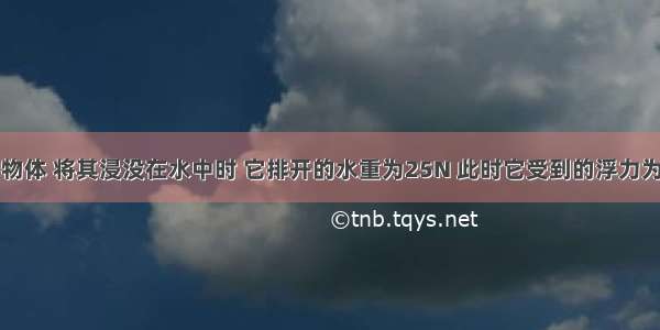 重为20N的物体 将其浸没在水中时 它排开的水重为25N 此时它受到的浮力为________N