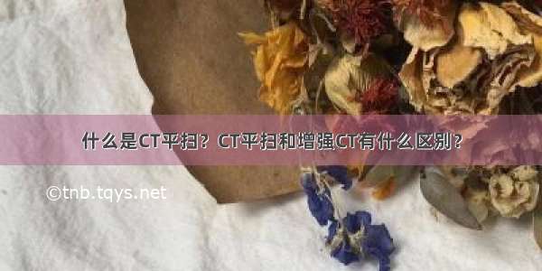 什么是CT平扫？CT平扫和增强CT有什么区别？