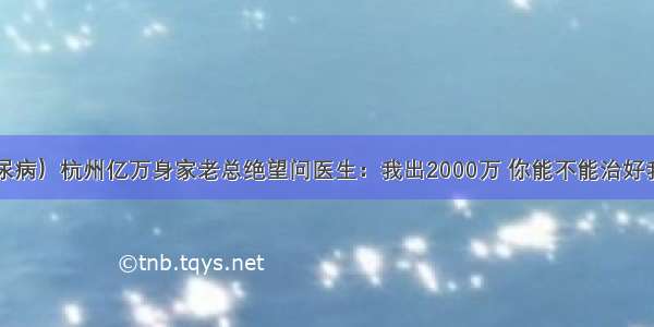 （糖尿病）杭州亿万身家老总绝望问医生：我出2000万 你能不能治好我的病？