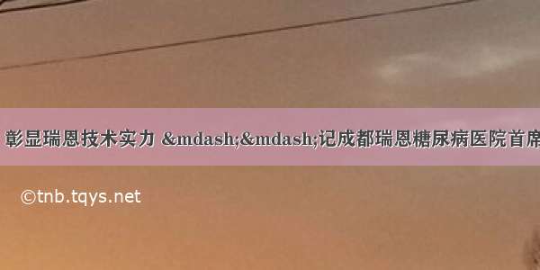 高举共同照护大旗 彰显瑞恩技术实力 ——记成都瑞恩糖尿病医院首席卫教师叶桂春第七