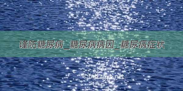 谨防糖尿病_糖尿病病因_糖尿病症状