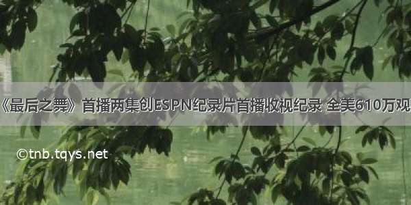 《最后之舞》首播两集创ESPN纪录片首播收视纪录 全美610万观看