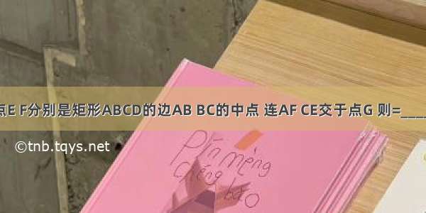 如图 点E F分别是矩形ABCD的边AB BC的中点 连AF CE交于点G 则=________．