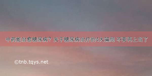 中药能治愈糖尿病？关于糖尿病治疗的4大骗局 不要再上当了