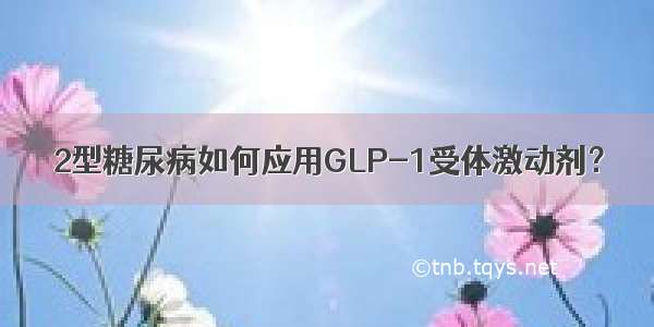 2型糖尿病如何应用GLP-1受体激动剂？