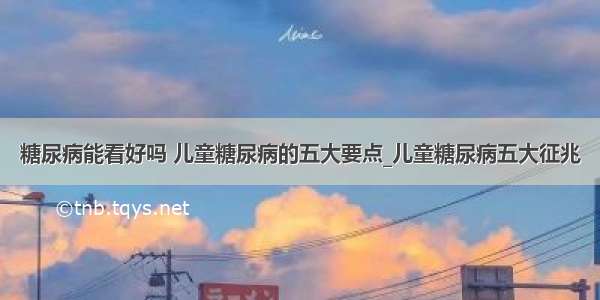 糖尿病能看好吗 儿童糖尿病的五大要点_儿童糖尿病五大征兆