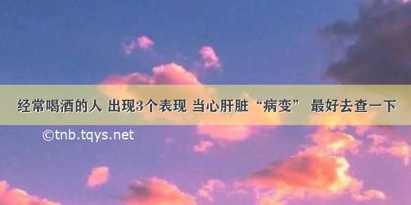 经常喝酒的人 出现3个表现 当心肝脏“病变” 最好去查一下