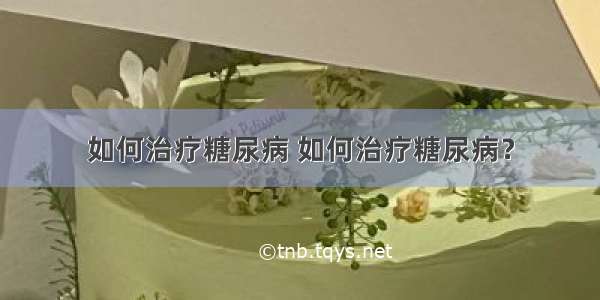 如何治疗糖尿病 如何治疗糖尿病？