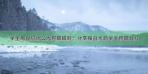 学生用台灯什么光对眼睛好？分享暖白光的学生护眼台灯