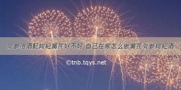 党参泡酒配枸杞黄芪好不好 自己在家怎么做黄芪党参枸杞酒