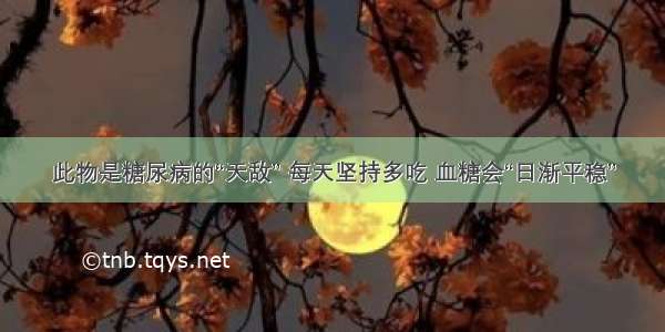 此物是糖尿病的“天敌” 每天坚持多吃 血糖会“日渐平稳”