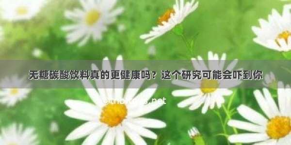 无糖碳酸饮料真的更健康吗？这个研究可能会吓到你