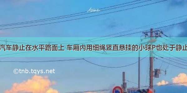 如图所示 汽车静止在水平路面上 车厢内用细绳竖直悬挂的小球P也处于静止状态 若汽