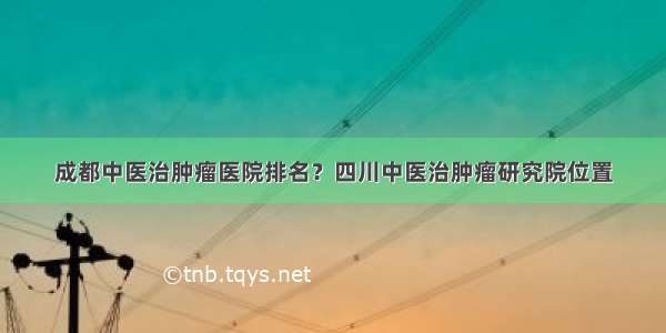 成都中医治肿瘤医院排名？四川中医治肿瘤研究院位置