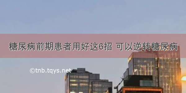 糖尿病前期患者用好这6招 可以逆转糖尿病