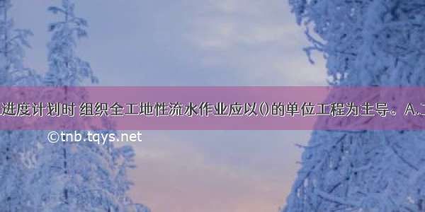 编制施工总进度计划时 组织全工地性流水作业应以()的单位工程为主导。A.工程量大 工