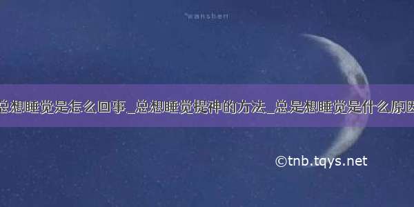 总想睡觉是怎么回事_总想睡觉提神的方法_总是想睡觉是什么原因