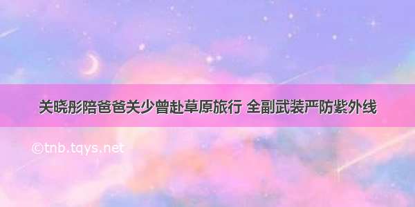 关晓彤陪爸爸关少曾赴草原旅行 全副武装严防紫外线