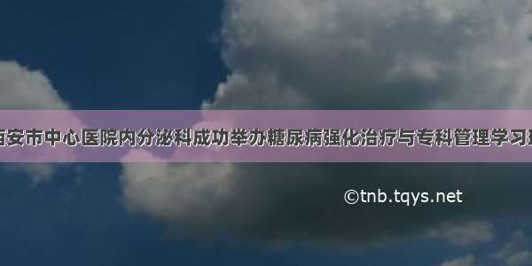 西安市中心医院内分泌科成功举办糖尿病强化治疗与专科管理学习班