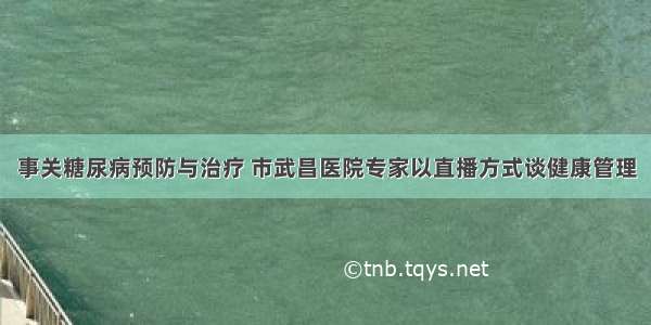 事关糖尿病预防与治疗 市武昌医院专家以直播方式谈健康管理