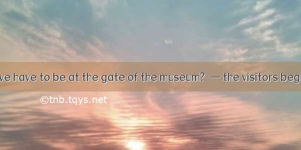 —What time do we have to be at the gate of the museum?  — the visitors begin to check in.A