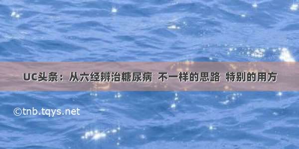 UC头条：从六经辨治糖尿病  不一样的思路  特别的用方