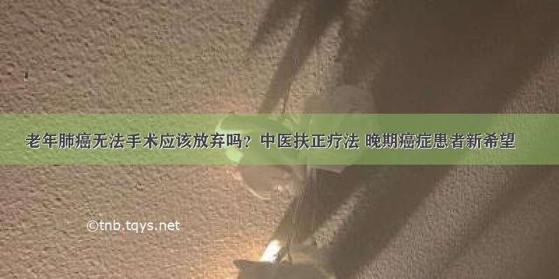 老年肺癌无法手术应该放弃吗？中医扶正疗法 晚期癌症患者新希望