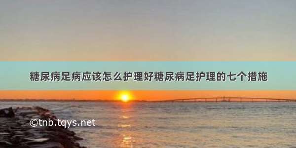 糖尿病足病应该怎么护理好糖尿病足护理的七个措施