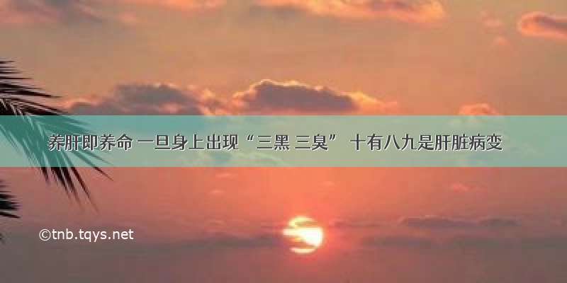 养肝即养命 一旦身上出现“三黑 三臭” 十有八九是肝脏病变