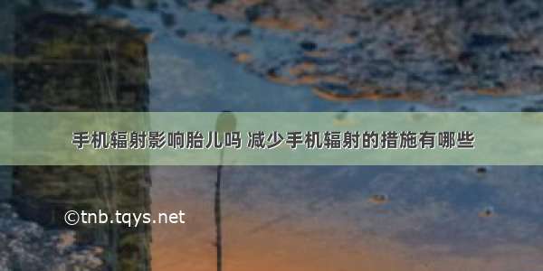 手机辐射影响胎儿吗 减少手机辐射的措施有哪些