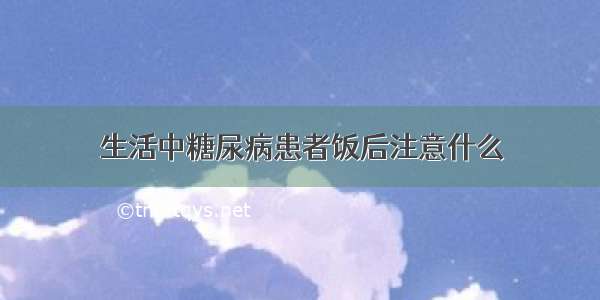 生活中糖尿病患者饭后注意什么