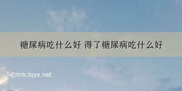 糖尿病吃什么好 得了糖尿病吃什么好