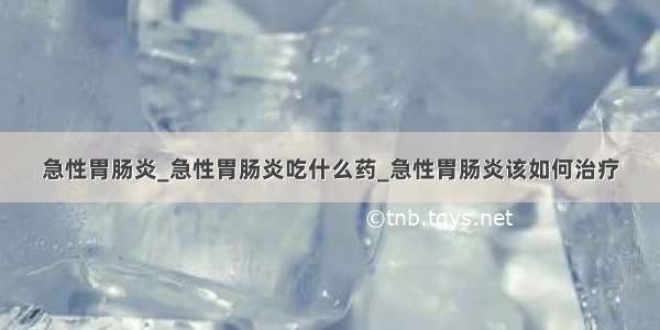 急性胃肠炎_急性胃肠炎吃什么药_急性胃肠炎该如何治疗