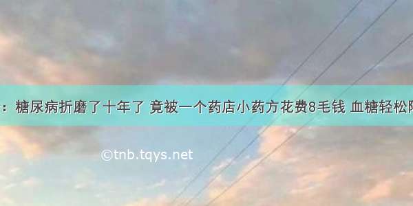 医院下令：糖尿病折磨了十年了 竟被一个药店小药方花费8毛钱 血糖轻松降到7以下