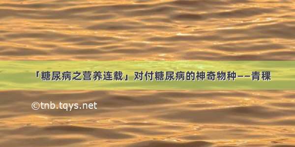 「糖尿病之营养连载」对付糖尿病的神奇物种——青稞