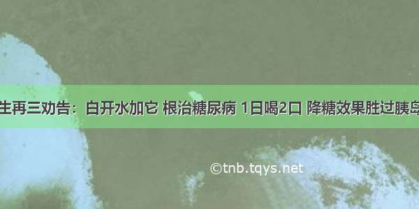 医生再三劝告：白开水加它 根治糖尿病 1日喝2口 降糖效果胜过胰岛素