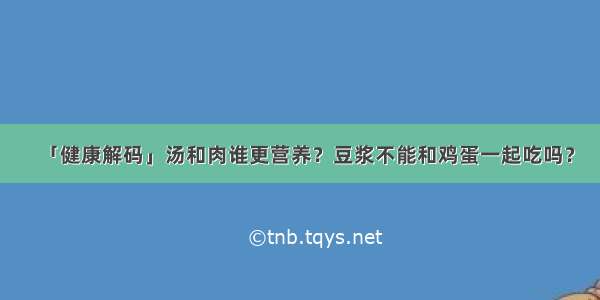 「健康解码」汤和肉谁更营养？豆浆不能和鸡蛋一起吃吗？