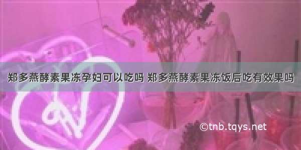 郑多燕酵素果冻孕妇可以吃吗 郑多燕酵素果冻饭后吃有效果吗