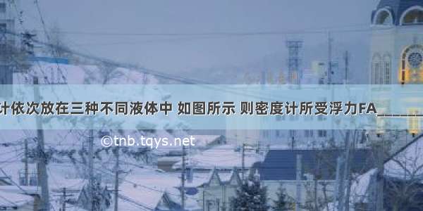 同一支密度计依次放在三种不同液体中 如图所示 则密度计所受浮力FA________FB______