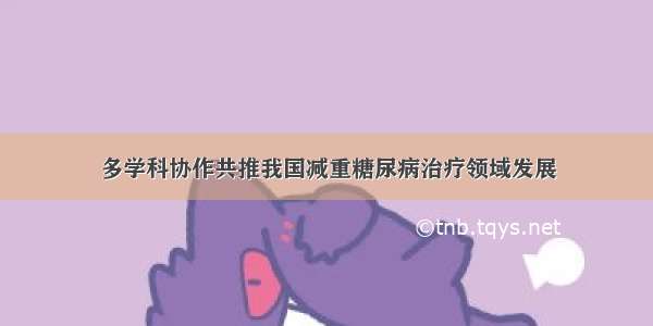 多学科协作共推我国减重糖尿病治疗领域发展