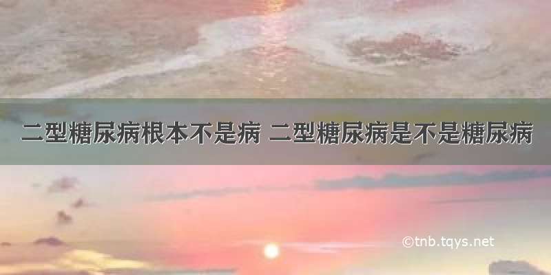 二型糖尿病根本不是病 二型糖尿病是不是糖尿病