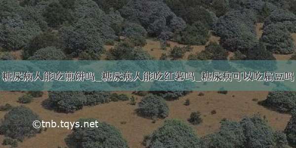 糖尿病人能吃煎饼吗_糖尿病人能吃红薯吗_糖尿病可以吃扁豆吗