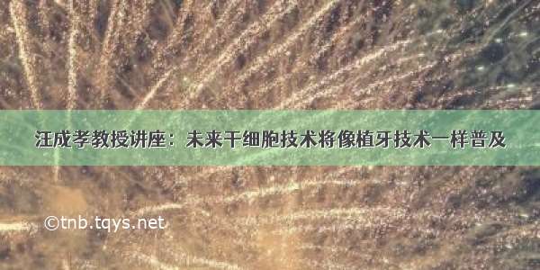 汪成孝教授讲座：未来干细胞技术将像植牙技术一样普及