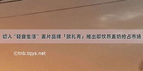 切入“轻食生活” 麦片品牌「欧扎克」推出即饮燕麦奶抢占市场