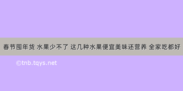 春节囤年货 水果少不了 这几种水果便宜美味还营养 全家吃都好