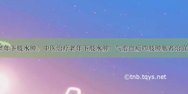 《中医治疗老年下肢水肿》中医治疗老年下肢水肿：气虚血瘀四肢肿胀者治宜益气活血化瘀