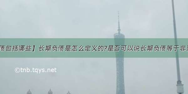 【非流动负债包括哪些】长期负债是怎么定义的?是否可以说长期负债等于非流动负债那长