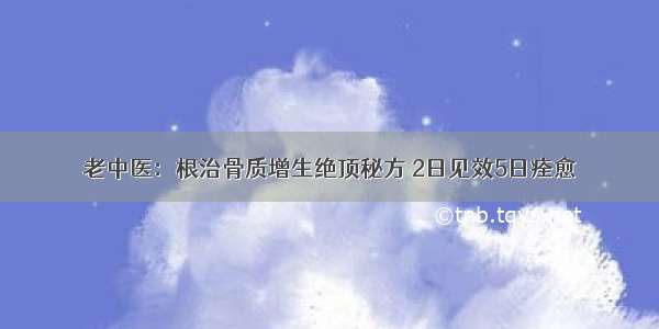 老中医：根治骨质增生绝顶秘方 2日见效5日痊愈